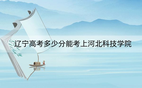 辽宁高考多少分能考上河北科技学院？附2022-2024年最低录取分数线