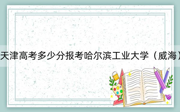 天津高考多少分报考哈尔滨工业大学（威海）？附2022-2024年最低录取分数线