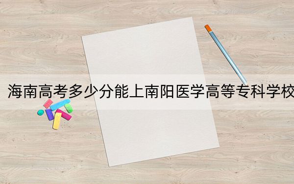 海南高考多少分能上南阳医学高等专科学校？附2022-2024年最低录取分数线