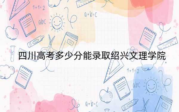 四川高考多少分能录取绍兴文理学院？附2022-2024年最低录取分数线