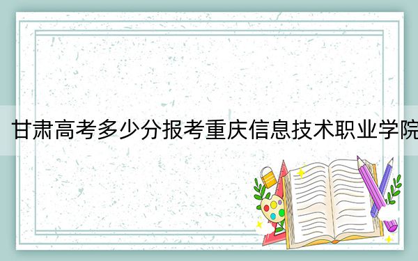 甘肃高考多少分报考重庆信息技术职业学院？附2022-2024年最低录取分数线