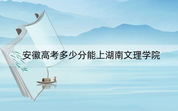 安徽高考多少分能上湖南文理学院？2024年历史类录取分505分 物理类514分