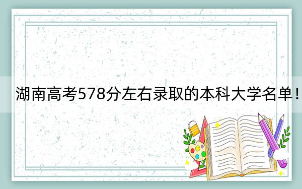 湖南高考578分左右录取的本科大学名单！