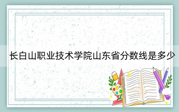 长白山职业技术学院山东省分数线是多少？2025年山东考生参考