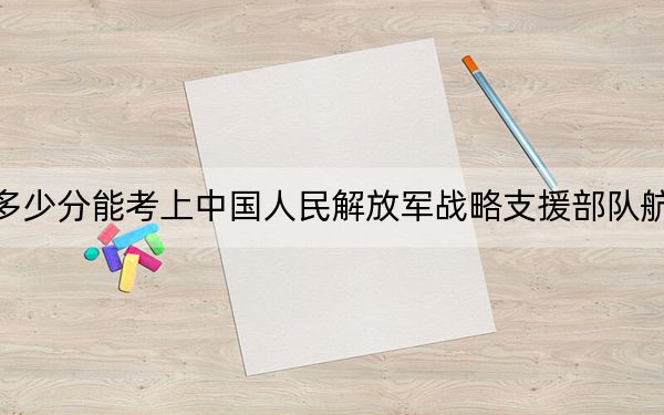 北京高考多少分能考上中国人民解放军战略支援部队航天工程大学？附2022-2024年最低录取分数线