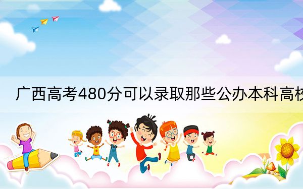 广西高考480分可以录取那些公办本科高校？ 2024年高考有67所最低分在480左右的大学