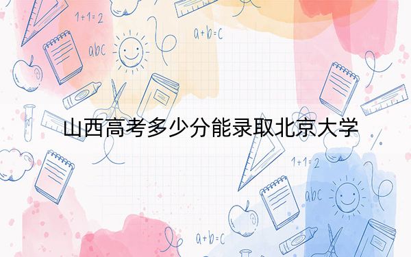 山西高考多少分能录取北京大学？附2022-2024年最低录取分数线