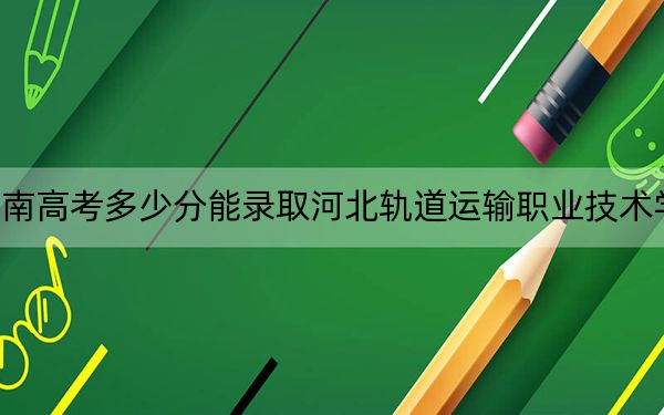 湖南高考多少分能录取河北轨道运输职业技术学院？附2022-2024年最低录取分数线