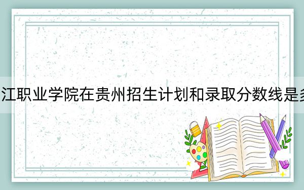 长江职业学院在贵州招生计划和录取分数线是多少？2025贵州考生参考