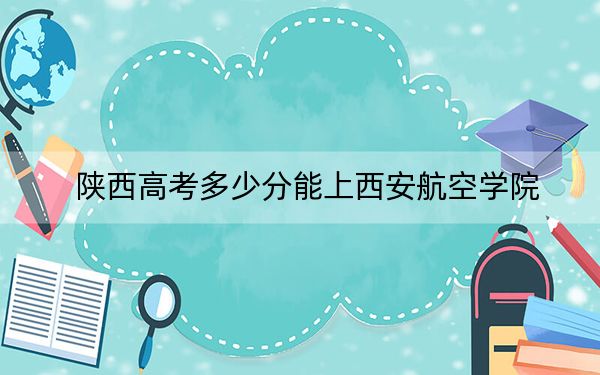 陕西高考多少分能上西安航空学院？2024年文科录取分460分 理科459分