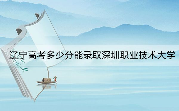 辽宁高考多少分能录取深圳职业技术大学？2024年历史类投档线416分 物理类投档线448分