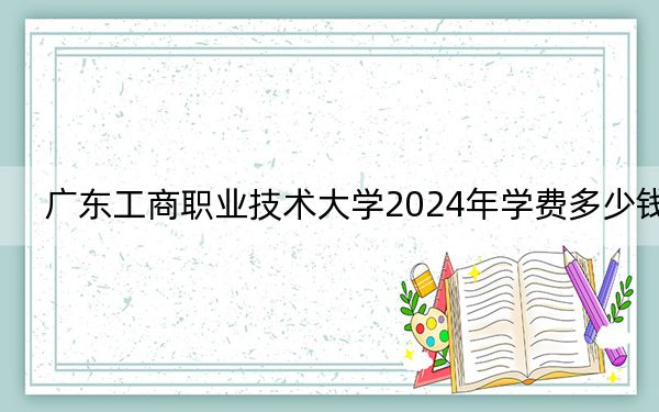 广东工商职业技术大学2024年学费多少钱？每年21000元到32800元（各专业收费标准）