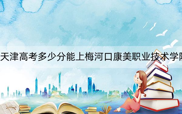 天津高考多少分能上梅河口康美职业技术学院？附2022-2024年最低录取分数线