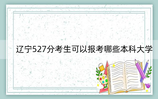 辽宁527分考生可以报考哪些本科大学？（附带近三年527分大学录取名单）