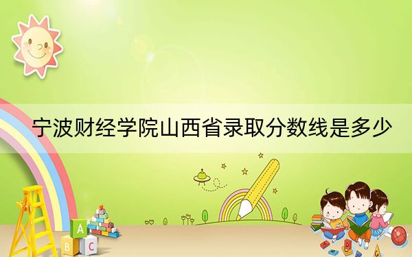 宁波财经学院山西省录取分数线是多少？2025年山西考生参考