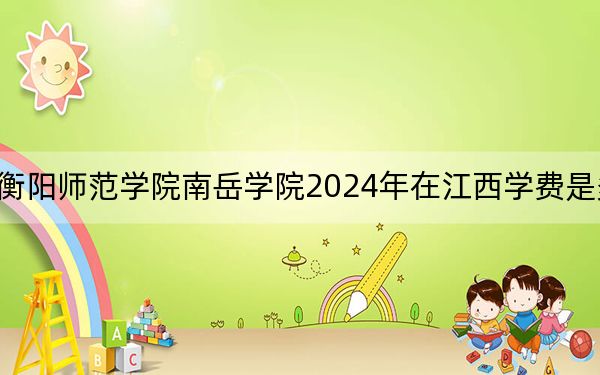 衡阳师范学院南岳学院2024年在江西学费是多少？江西考生2025年参考