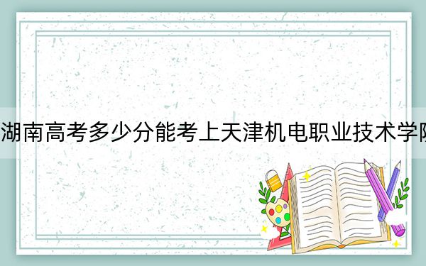 湖南高考多少分能考上天津机电职业技术学院？2024年历史类393分 物理类最低402分