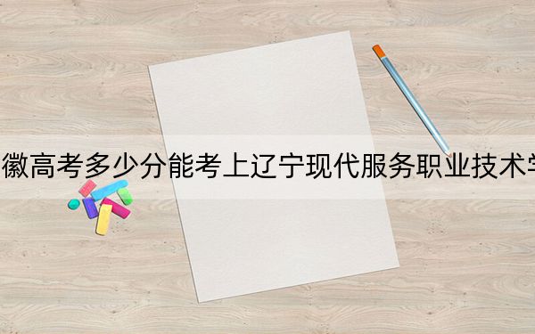 安徽高考多少分能考上辽宁现代服务职业技术学院？附2022-2024年最低录取分数线