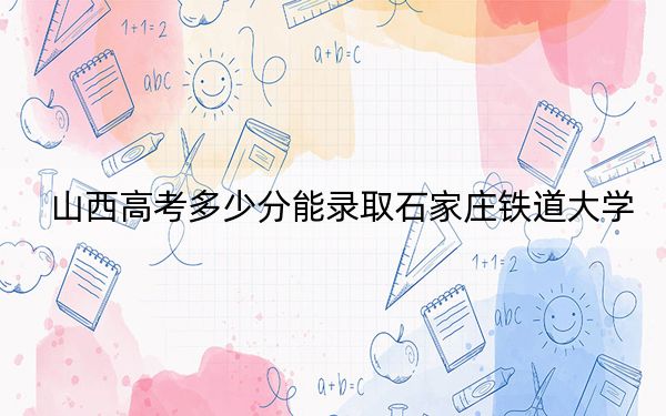 山西高考多少分能录取石家庄铁道大学？2024年文科录取分529分 理科录取分520分