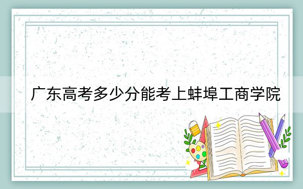 广东高考多少分能考上蚌埠工商学院？2024年历史类最低483分 物理类录取分485分