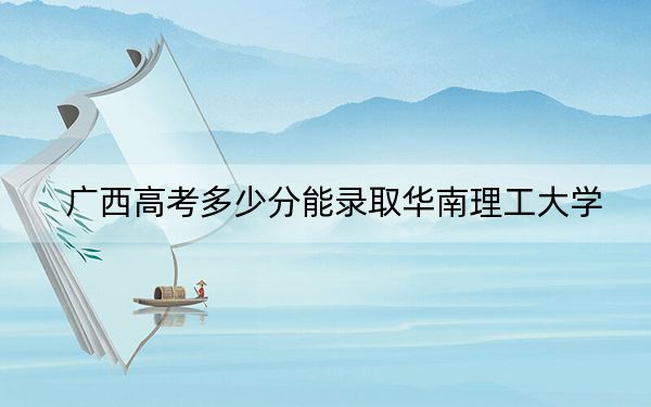 广西高考多少分能录取华南理工大学？2024年历史类录取分608分 物理类投档线549分