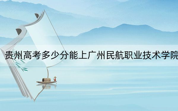 贵州高考多少分能上广州民航职业技术学院？附2022-2024年最低录取分数线