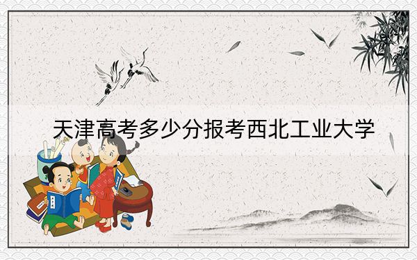 天津高考多少分报考西北工业大学？附2022-2024年最低录取分数线