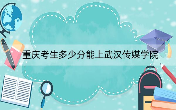 重庆考生多少分能上武汉传媒学院？附近三年最低院校投档线