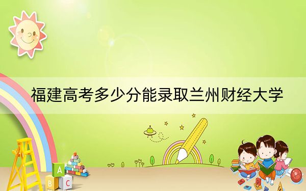 福建高考多少分能录取兰州财经大学？附2022-2024年最低录取分数线
