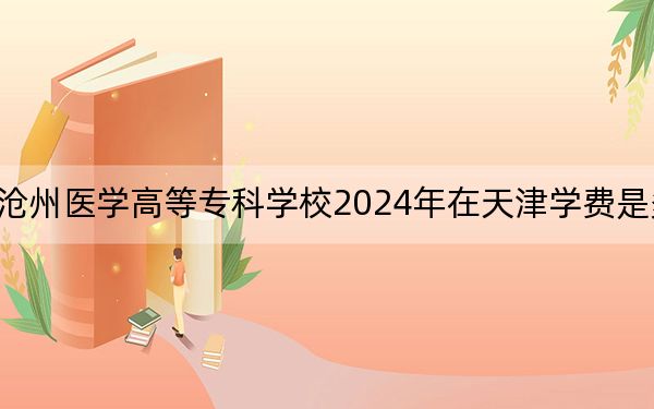 沧州医学高等专科学校2024年在天津学费是多少？天津考生2025年参考
