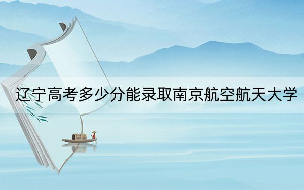 辽宁高考多少分能录取南京航空航天大学？附2022-2024年最低录取分数线