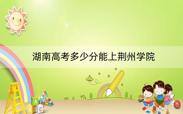 湖南高考多少分能上荆州学院？附带近三年最低录取分数线