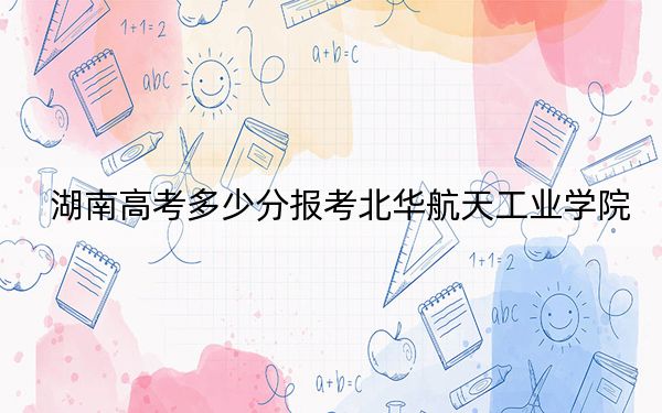 湖南高考多少分报考北华航天工业学院？附2022-2024年最低录取分数线