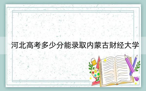 河北高考多少分能录取内蒙古财经大学？2024年历史类投档线540分 物理类最低519分