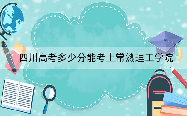 四川高考多少分能考上常熟理工学院？2024年文科最低508分 理科录取分530分