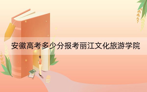 安徽高考多少分报考丽江文化旅游学院？2024年历史类462分 物理类录取分466分