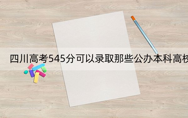 四川高考545分可以录取那些公办本科高校？（附带2022-2024年545录取大学名单）