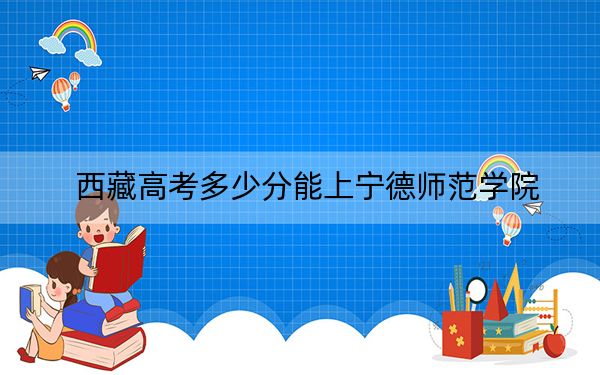 西藏高考多少分能上宁德师范学院？附2022-2024年最低录取分数线