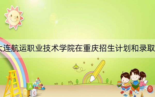 2024年大连航运职业技术学院在重庆招生计划和录取分数线是多少？重庆考生2025年参考
