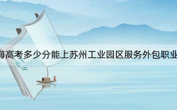 青海高考多少分能上苏州工业园区服务外包职业学院？附2022-2024年最低录取分数线