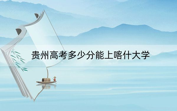 贵州高考多少分能上喀什大学？2024年历史类录取分481分 物理类投档线436分