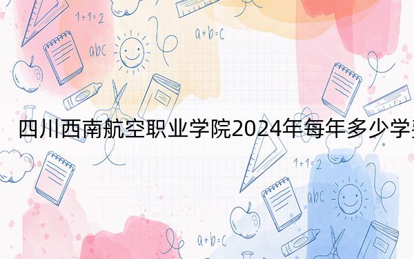四川西南航空职业学院2024年每年多少学费？每年12000元到16900元（供广东考生参考）