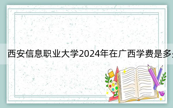 西安信息职业大学2024年在广西学费是多少?广西考生2025年参考