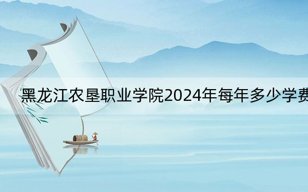 黑龙江农垦职业学院2024年每年多少学费？每年最低5000元最高6000元（供安徽考生参考）