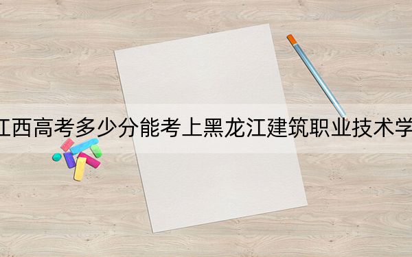 江西高考多少分能考上黑龙江建筑职业技术学院？2024年历史类投档线381分 物理类最低341分