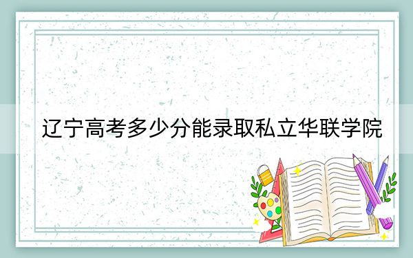 辽宁高考多少分能录取私立华联学院？2024年历史类录取分314分 物理类303分