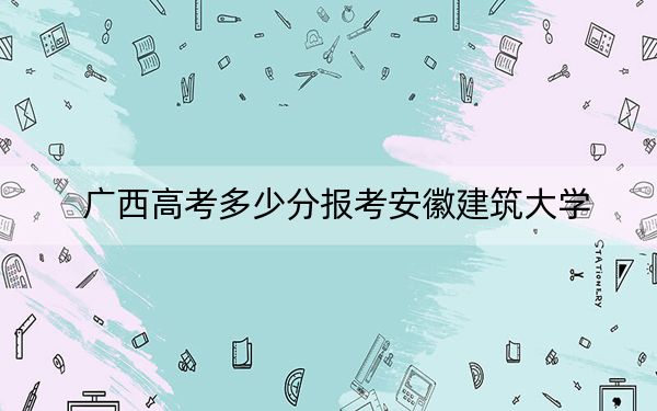 广西高考多少分报考安徽建筑大学？附2022-2024年最低录取分数线