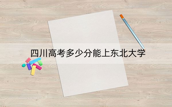 四川高考多少分能上东北大学？2024年文科584分 理科录取分616分