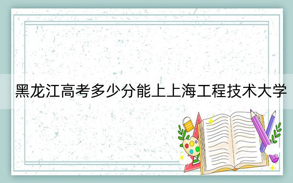 黑龙江高考多少分能上上海工程技术大学？2024年历史类最低513分 物理类投档线477分