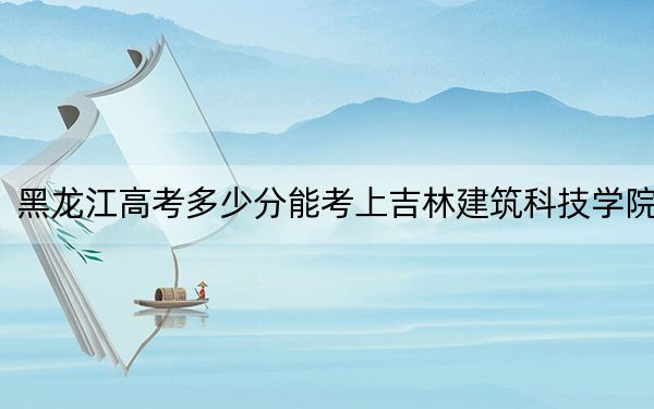 黑龙江高考多少分能考上吉林建筑科技学院？附2022-2024年最低录取分数线